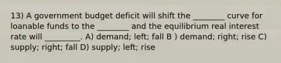 13) A government budget deficit will shift the ________ curve for loanable funds to the ________ and the equilibrium real interest rate will _________. A) demand; left; fall B ) demand; right; rise C) supply; right; fall D) supply; left; rise