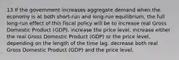 13 If the government increases aggregate demand when the economy is at both short-run and long-run equilibrium, the full long-run effect of this fiscal policy will be to increase real Gross Domestic Product (GDP). increase the price level. increase either the real Gross Domestic Product (GDP) or the price level, depending on the length of the time lag. decrease both real Gross Domestic Product (GDP) and the price level.