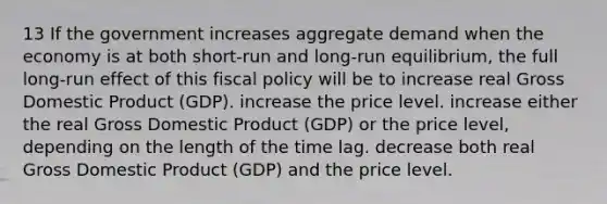 13 If the government increases aggregate demand when the economy is at both short-run and long-run equilibrium, the full long-run effect of this fiscal policy will be to increase real Gross Domestic Product (GDP). increase the price level. increase either the real Gross Domestic Product (GDP) or the price level, depending on the length of the time lag. decrease both real Gross Domestic Product (GDP) and the price level.