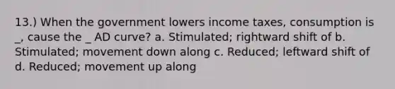 13.) When the government lowers income taxes, consumption is _, cause the _ AD curve? a. Stimulated; rightward shift of b. Stimulated; movement down along c. Reduced; leftward shift of d. Reduced; movement up along