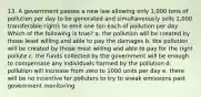 13. A government passes a new law allowing only 1,000 tons of pollution per day to be generated and simultaneously sells 1,000 transferable rights to emit one ton each of pollution per day. Which of the following is true? a. the pollution will be created by those least willing and able to pay the damages b. the pollution will be created by those most willing and able to pay for the right pollute c. the funds collected by the government will be enough to compensate any individuals harmed by the pollution d. pollution will increase from zero to 1000 units per day e. there will be no incentive for polluters to try to sneak emissions past government monitoring