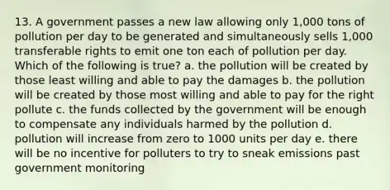 13. A government passes a new law allowing only 1,000 tons of pollution per day to be generated and simultaneously sells 1,000 transferable rights to emit one ton each of pollution per day. Which of the following is true? a. the pollution will be created by those least willing and able to pay the damages b. the pollution will be created by those most willing and able to pay for the right pollute c. the funds collected by the government will be enough to compensate any individuals harmed by the pollution d. pollution will increase from zero to 1000 units per day e. there will be no incentive for polluters to try to sneak emissions past government monitoring