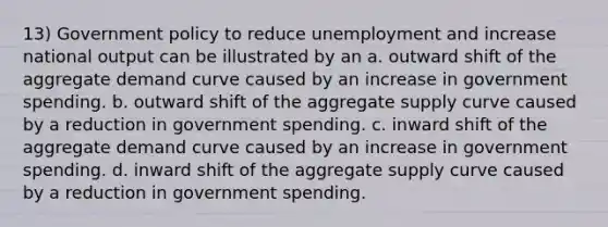 13) Government policy to reduce unemployment and increase national output can be illustrated by an a. outward shift of the aggregate demand curve caused by an increase in government spending. b. outward shift of the aggregate supply curve caused by a reduction in government spending. c. inward shift of the aggregate demand curve caused by an increase in government spending. d. inward shift of the aggregate supply curve caused by a reduction in government spending.