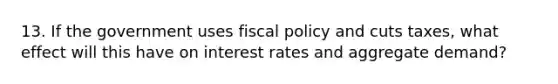 13. If the government uses fiscal policy and cuts taxes, what effect will this have on interest rates and aggregate demand?