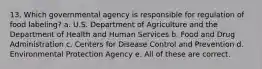 13. Which governmental agency is responsible for regulation of food labeling? a. U.S. Department of Agriculture and the Department of Health and Human Services b. Food and Drug Administration c. Centers for Disease Control and Prevention d. Environmental Protection Agency e. All of these are correct.