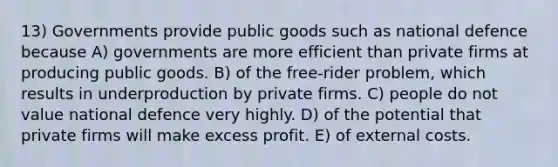 13) Governments provide public goods such as national defence because A) governments are more efficient than private firms at producing public goods. B) of the free-rider problem, which results in underproduction by private firms. C) people do not value national defence very highly. D) of the potential that private firms will make excess profit. E) of external costs.