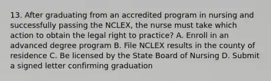 13. After graduating from an accredited program in nursing and successfully passing the NCLEX, the nurse must take which action to obtain the legal right to practice? A. Enroll in an advanced degree program B. File NCLEX results in the county of residence C. Be licensed by the State Board of Nursing D. Submit a signed letter confirming graduation