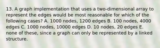 13. A graph implementation that uses a two-dimensional array to represent the edges would be most reasonable for which of the following cases? A. 1000 nodes, 1200 edges B. 100 nodes, 4000 edges C. 1000 nodes, 10000 edges D. 10 nodes, 20 edges E. none of these, since a graph can only be represented by a linked structure.