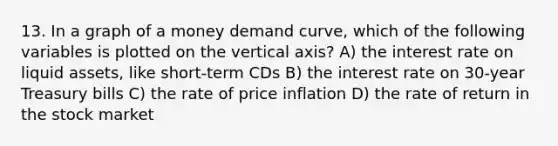 13. In a graph of a money demand curve, which of the following variables is plotted on the vertical axis? A) the interest rate on liquid assets, like short-term CDs B) the interest rate on 30-year Treasury bills C) the rate of price inflation D) the rate of return in the stock market