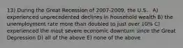 13) During the Great Recession of 2007-2009, the U.S. . A) experienced unprecedented declines in household wealth B) the unemployment rate more than doubled to just over 10% C) experienced the most severe economic downturn since the Great Depression D) all of the above E) none of the above