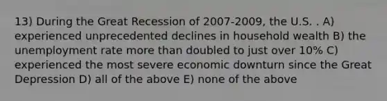 13) During the Great Recession of 2007-2009, the U.S. . A) experienced unprecedented declines in household wealth B) the unemployment rate more than doubled to just over 10% C) experienced the most severe economic downturn since the Great Depression D) all of the above E) none of the above