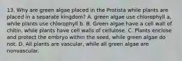 13. Why are green algae placed in the Protista while plants are placed in a separate kingdom? A. green algae use chlorophyll a, while plants use chlorophyll b. B. Green algae have a cell wall of chitin, while plants have cell walls of cellulose. C. Plants enclose and protect the embryo within the seed, while green algae do not. D. All plants are vascular, while all green algae are nonvascular.