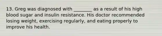 13. Greg was diagnosed with ________ as a result of his high blood sugar and insulin resistance. His doctor recommended losing weight, exercising regularly, and eating properly to improve his health.