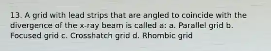 13. A grid with lead strips that are angled to coincide with the divergence of the x-ray beam is called a: a. Parallel grid b. Focused grid c. Crosshatch grid d. Rhombic grid