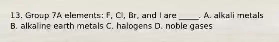 13. Group 7A elements: F, Cl, Br, and I are _____. A. alkali metals B. alkaline earth metals C. halogens D. noble gases