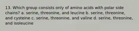 13. Which group consists only of amino acids with polar side chains? a. serine, threonine, and leucine b. serine, threonine, and cysteine c. serine, threonine, and valine d. serine, threonine, and isoleucine