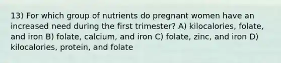 13) For which group of nutrients do pregnant women have an increased need during the first trimester? A) kilocalories, folate, and iron B) folate, calcium, and iron C) folate, zinc, and iron D) kilocalories, protein, and folate