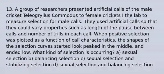 13. A group of researchers presented artificial calls of the male cricket Teleogryllus Commodus to female crickets I the lab to measure selection for male calls. They used artificial calls so that they could vary properties such as length of the pause between calls and number of trills in each call. When positive selection was plotted as a function of call characteristics, the shapes of the selection curves started look peaked in the middle, and ended low. What kind of selection is occurring? a) sexual selection b) balancing selection c) sexual selection and stabilizing selection d) sexual selection and balancing selection