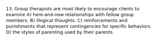 13. Group therapists are most likely to encourage clients to examine A) here-and-now relationships with fellow group members. B) illogical thoughts. C) reinforcements and punishments that represent contingencies for specific behaviors. D) the styles of parenting used by their parents.