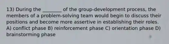 13) During the ________ of the group-development process, the members of a problem-solving team would begin to discuss their positions and become more assertive in establishing their roles. A) conflict phase B) reinforcement phase C) orientation phase D) brainstorming phase