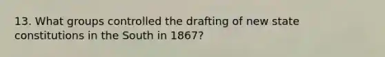 13. What groups controlled the drafting of new state constitutions in the South in 1867?