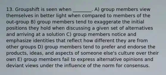 13. Groupshift is seen when ________. A) group members view themselves in better light when compared to members of the out-group B) group members tend to exaggerate the initial positions they hold when discussing a given set of alternatives and arriving at a solution C) group members notice and emphasize identities that reflect how different they are from other groups D) group members tend to prefer and endorse the products, ideas, and aspects of someone else's culture over their own E) group members fail to express alternative opinions and deviant views under the influence of the norm for consensus.