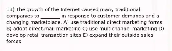 13) The growth of the Internet caused many traditional companies to ________ in response to customer demands and a changing marketplace. A) use traditional direct marketing forms B) adopt direct-mail marketing C) use multichannel marketing D) develop retail transaction sites E) expand their outside sales forces