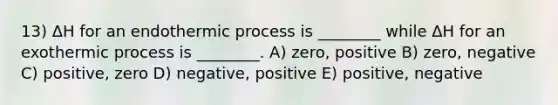 13) ΔH for an endothermic process is ________ while ΔH for an exothermic process is ________. A) zero, positive B) zero, negative C) positive, zero D) negative, positive E) positive, negative