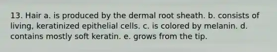 13. Hair a. is produced by the dermal root sheath. b. consists of living, keratinized epithelial cells. c. is colored by melanin. d. contains mostly soft keratin. e. grows from the tip.