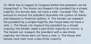 13. What has to happen in Congress before the president can be impeached? a. The House can impeach the president by a simple majority; the Senate does not have a vote—Consider This: The process to remove the president illustrates the system of checks and balances in American politics. b. The Senate can impeach the president by a simple majority; the House does not have a vote. c. The House can impeach the president by a simple majority; the Senate needs a two-thirds majority to convict. d. The Senate can impeach the president with a two-thirds majority; the House does not have a vote. e. The House and Senate must both have a two-thirds majority.