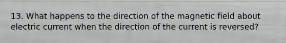 13. What happens to the direction of the magnetic field about electric current when the direction of the current is reversed?