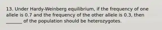 13. Under Hardy-Weinberg equilibrium, if the frequency of one allele is 0.7 and the frequency of the other allele is 0.3, then _______ of the population should be heterozygotes.