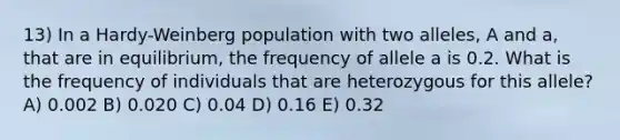 13) In a Hardy-Weinberg population with two alleles, A and a, that are in equilibrium, the frequency of allele a is 0.2. What is the frequency of individuals that are heterozygous for this allele? A) 0.002 B) 0.020 C) 0.04 D) 0.16 E) 0.32