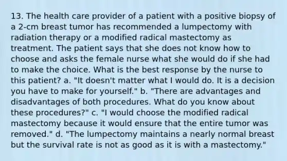 13. The health care provider of a patient with a positive biopsy of a 2-cm breast tumor has recommended a lumpectomy with radiation therapy or a modified radical mastectomy as treatment. The patient says that she does not know how to choose and asks the female nurse what she would do if she had to make the choice. What is the best response by the nurse to this patient? a. "It doesn't matter what I would do. It is a decision you have to make for yourself." b. "There are advantages and disadvantages of both procedures. What do you know about these procedures?" c. "I would choose the modified radical mastectomy because it would ensure that the entire tumor was removed." d. "The lumpectomy maintains a nearly normal breast but the survival rate is not as good as it is with a mastectomy."