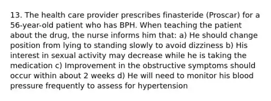 13. The health care provider prescribes finasteride (Proscar) for a 56-year-old patient who has BPH. When teaching the patient about the drug, the nurse informs him that: a) He should change position from lying to standing slowly to avoid dizziness b) His interest in sexual activity may decrease while he is taking the medication c) Improvement in the obstructive symptoms should occur within about 2 weeks d) He will need to monitor his blood pressure frequently to assess for hypertension