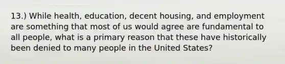 13.) While health, education, decent housing, and employment are something that most of us would agree are fundamental to all people, what is a primary reason that these have historically been denied to many people in the United States?