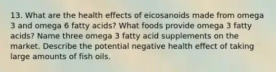 13. What are the health effects of eicosanoids made from omega 3 and omega 6 fatty acids? What foods provide omega 3 fatty acids? Name three omega 3 fatty acid supplements on the market. Describe the potential negative health effect of taking large amounts of fish oils.