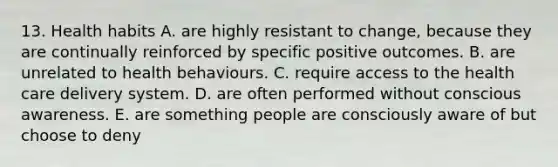 13. Health habits A. are highly resistant to change, because they are continually reinforced by specific positive outcomes. B. are unrelated to health behaviours. C. require access to the health care delivery system. D. are often performed without conscious awareness. E. are something people are consciously aware of but choose to deny