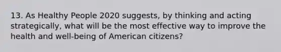 13. As Healthy People 2020 suggests, by thinking and acting strategically, what will be the most effective way to improve the health and well-being of American citizens?