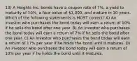 13) A Heights Inc. bonds have a coupon rate of 7%, a yield to maturity of 10%, a face value of 1,000, and mature in 10 years. Which of the following statements is MOST correct? A) An investor who purchases the bond today will earn a return of 10% if he sells the bond after one year. B) An investor who purchases the bond today will earn a return of 7% if he sells the bond after one year. C) An investor who purchases the bond today will earn a return of 17% per year if he holds the bond until it matures. D) An investor who purchases the bond today will earn a return of 10% per year if he holds the bond until it matures.