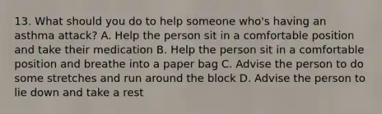 13. What should you do to help someone who's having an asthma attack? A. Help the person sit in a comfortable position and take their medication B. Help the person sit in a comfortable position and breathe into a paper bag C. Advise the person to do some stretches and run around the block D. Advise the person to lie down and take a rest