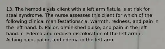 13. The hemodialysis client with a left arm fistula is at risk for steal syndrome. The nurse assesses this client for which of the following clinical manifestations? a. Warmth, redness, and pain in the left hand. b. Pallor, diminished pulse, and pain in the left hand. c. Edema and reddish discoloration of the left arm d. Aching pain, pallor, and edema in the left arm.