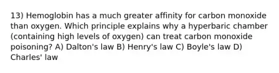 13) Hemoglobin has a much greater affinity for carbon monoxide than oxygen. Which principle explains why a hyperbaric chamber (containing high levels of oxygen) can treat carbon monoxide poisoning? A) Dalton's law B) Henry's law C) Boyle's law D) Charles' law