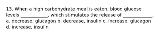 13. When a high carbohydrate meal is eaten, blood glucose levels ____________, which stimulates the release of _____________. a. decrease, glucagon b. decrease, insulin c. increase, glucagon d. increase, insulin