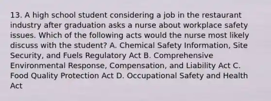 13. A high school student considering a job in the restaurant industry after graduation asks a nurse about workplace safety issues. Which of the following acts would the nurse most likely discuss with the student? A. Chemical Safety Information, Site Security, and Fuels Regulatory Act B. Comprehensive Environmental Response, Compensation, and Liability Act C. Food Quality Protection Act D. Occupational Safety and Health Act