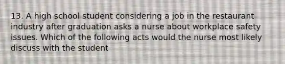 13. A high school student considering a job in the restaurant industry after graduation asks a nurse about workplace safety issues. Which of the following acts would the nurse most likely discuss with the student