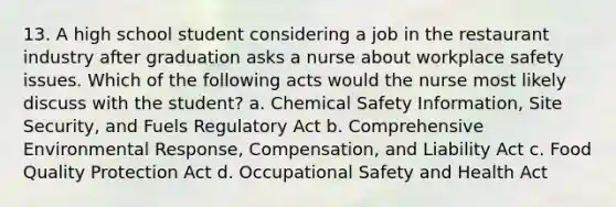 13. A high school student considering a job in the restaurant industry after graduation asks a nurse about workplace safety issues. Which of the following acts would the nurse most likely discuss with the student? a. Chemical Safety Information, Site Security, and Fuels Regulatory Act b. Comprehensive Environmental Response, Compensation, and Liability Act c. Food Quality Protection Act d. Occupational Safety and Health Act