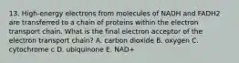 13. High-energy electrons from molecules of NADH and FADH2 are transferred to a chain of proteins within the electron transport chain. What is the final electron acceptor of the electron transport chain? A. carbon dioxide B. oxygen C. cytochrome c D. ubiquinone E. NAD+