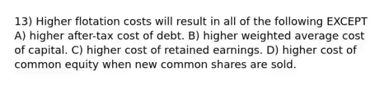 13) Higher flotation costs will result in all of the following EXCEPT A) higher after-tax cost of debt. B) higher <a href='https://www.questionai.com/knowledge/koL1NUNNcJ-weighted-average' class='anchor-knowledge'>weighted average</a> cost of capital. C) higher cost of retained earnings. D) higher cost of common equity when new common shares are sold.