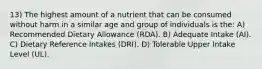 13) The highest amount of a nutrient that can be consumed without harm in a similar age and group of individuals is the: A) Recommended Dietary Allowance (RDA). B) Adequate Intake (AI). C) Dietary Reference Intakes (DRI). D) Tolerable Upper Intake Level (UL).